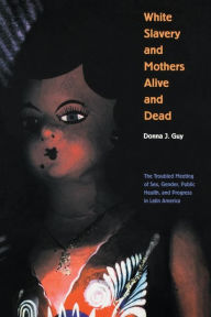 Title: White Slavery and Mothers Alive and Dead: The Troubled Meeting of Sex, Gender, Public Health, and Progress in Latin America / Edition 1, Author: Donna J. Guy