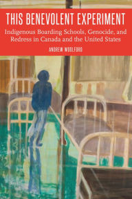 Title: This Benevolent Experiment: Indigenous Boarding Schools, Genocide, and Redress in Canada and the United States, Author: Andrew Woolford