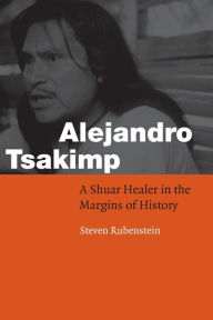 Title: Alejandro Tsakimp: A Shuar Healer in the Margins of History / Edition 1, Author: Steven L. Rubenstein