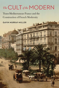 Title: The Cult of the Modern: Trans-Mediterranean France and the Construction of French Modernity, Author: Gavin Murray-Miller