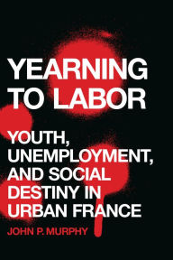 Title: Yearning to Labor: Youth, Unemployment, and Social Destiny in Urban France, Author: John P. Murphy