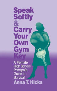 Title: Speak Softly & Carry Your Own Gym Key: A Female High School Principal's Guide to Survival, Author: Anna T. Hicks