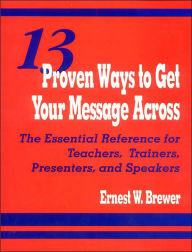 Title: 13 Proven Ways to Get Your Message Across: The Essential Reference for Teachers, Trainers, Presenters, and Speakers / Edition 1, Author: Ernest W. Brewer