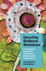 Title: Upcycling Sheltered Workshops: A Revolutionary Approach to Transforming Workshops into Creative Spaces, Author: Susan Dlouhy