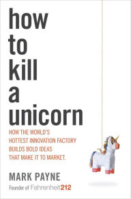 Title: How to Kill a Unicorn: How the World's Hottest Innovation Factory Builds Bold Ideas That Make It to Market, Author: Mark Payne