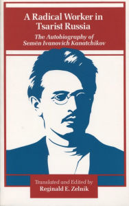 Title: A Radical Worker in Tsarist Russia: The Autobiography of Semen Ivanovich Kanatchikov / Edition 1, Author: Reginald  E. Zelnik