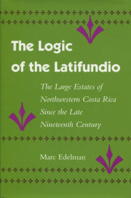 Title: The Logic of the Latifundio: The Large Estates of Northwestern Costa Rica Since the Late Nineteenth Century, Author: Marc Edelman