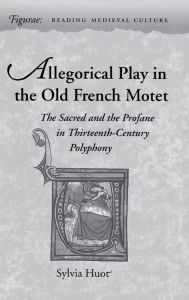Title: Allegorical Play in the Old French Motet: The Sacred and the Profane in Thirteenth-Century Polyphony, Author: Sylvia Huot