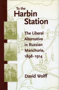 Title: To the Harbin Station: The Liberal Alternative in Russian Manchuria, 1898-1914, Author: David Wolff