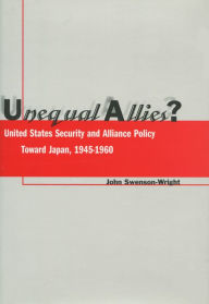 Title: Unequal Allies?: United States Security and Alliance Policy Toward Japan, 1945-1960, Author: John Swenson-Wright