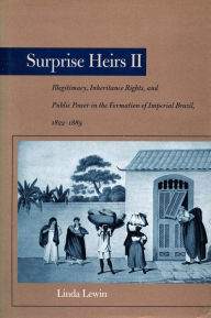 Title: Surprise Heirs II: Illegitimacy, Inheritance Rights, and Public Power in the Formation of Imperial Brazil, 1822-1889, Author: Linda Lewin