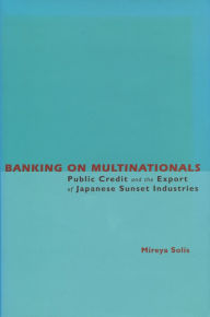 Title: Banking on Multinationals: Public Credit and the Export of Japanese Sunset Industries, Author: Mireya Solis