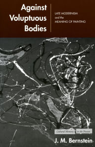 Title: Against Voluptuous Bodies: Late Modernism and the Meaning of Painting, Author: J. M. Bernstein