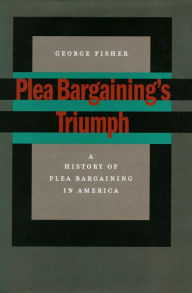 Title: Plea Bargaining's Triumph: A History of Plea Bargaining in America, Author: George Fisher