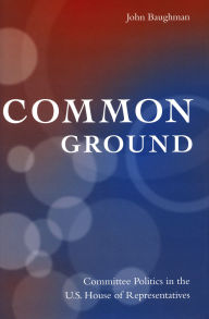 Title: Common Ground: Committee Politics in the U.S. House of Representatives, Author: John Baughman
