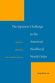 Title: The Japanese Challenge to the American Neoliberal World Order: Identity, Meaning, and Foreign Policy, Author: Yong Wook Lee