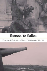 Title: Bronzes to Bullets: Vichy and the Destruction of French Public Statuary, 1941-1944, Author: Kirrily Freeman