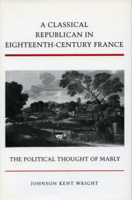 Title: A Classical Republican in Eighteenth-Century France: The Political Thought of Mably, Author: Johnson Kent Wright