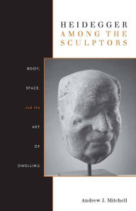 Title: Heidegger Among the Sculptors: Body, Space, and the Art of Dwelling / Edition 1, Author: Andrew Mitchell