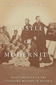 Title: Apostles of Modernity: Saint-Simonians and the Civilizing Mission in Algeria, Author: Osama Abi-Mershed