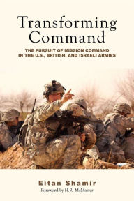 Title: Transforming Command: The Pursuit of Mission Command in the U.S., British, and Israeli Armies, Author: Eitan Shamir