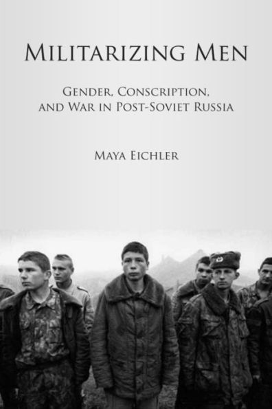 Militarizing Men: Gender, Conscription, and War in Post-Soviet Russia