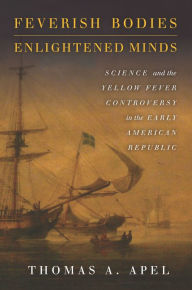 Title: Feverish Bodies, Enlightened Minds: Science and the Yellow Fever Controversy in the Early American Republic, Author: Thomas Apel