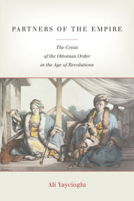 Title: Partners of the Empire: The Crisis of the Ottoman Order in the Age of Revolutions, Author: Ali Yaycioglu