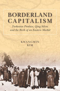 Title: Borderland Capitalism: Turkestan Produce, Qing Silver, and the Birth of an Eastern Market, Author: Kwangmin Kim