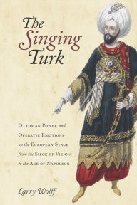 Title: The Singing Turk: Ottoman Power and Operatic Emotions on the European Stage from the Siege of Vienna to the Age of Napoleon, Author: Larry Wolff