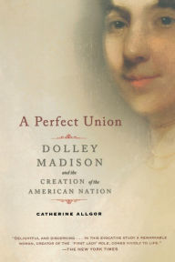 Title: A Perfect Union: Dolley Madison and the Creation of the American Nation, Author: Catherine Allgor