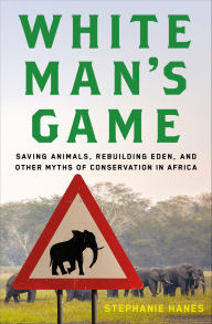 Title: White Man's Game: Saving Animals, Rebuilding Eden, and Other Myths of Conservation in Africa, Author: Stephanie Hanes