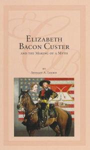 Title: Elizabeth Bacon Custer and the Making of a Myth, Author: Shirley A. Leckie