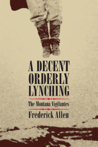 Title: A Decent, Orderly Lynching: The Montana Vigilantes, Author: Frederick Allen