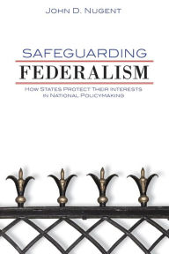Title: Safeguarding Federalism: How States Protect Their Interests in National Policymaking, Author: John D. Nugent