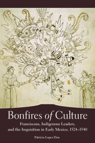 Title: Bonfires of Culture: Franciscans, Indigenous Leaders, and the Inquisition in Early Mexico, 1522-1540, Author: Patricia Lopes Don