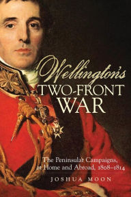 Title: Wellington's Two-Front War: The Peninsular Campaigns, at Home and Abroad, 1808-1814, Author: Joshua Moon