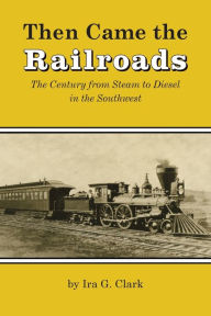 Title: Then Came the Railroads: The Century from Steam to Diesel in the Southwest, Author: Ira G. Clark