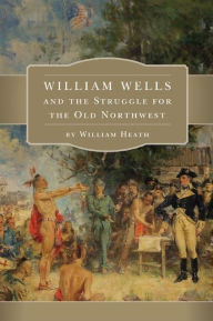 Title: William Wells and the Struggle for the Old Northwest, Author: William Heath