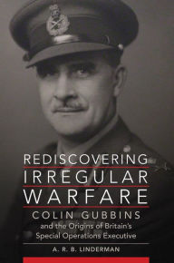 Title: Rediscovering Irregular Warfare: Colin Gubbins and the Origins of Britain's Special Operations Executive, Author: A. R. B. Linderman