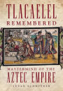 Tlacaelel Remembered: Mastermind of the Aztec Empire
