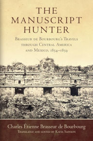 Title: The Manuscript Hunter: Brasseur de Bourbourg's Travels through Central America and Mexico, 1854-1859, Author: Charles Étienne Brasseur de Bourbourg