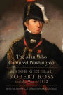 The Man Who Captured Washington: Major General Robert Ross and the War of 1812