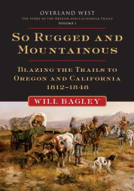Title: So Rugged and Mountainous: Blazing the Trails to Oregon and California, 1812-1848, Author: Will Bagley
