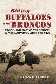 Title: Riding Buffaloes and Broncos: Rodeo and Native Traditions in the Northern Great Plains, Author: Allison Fuss Mellis