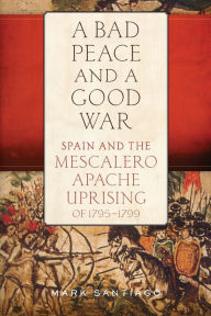 Title: A Bad Peace and a Good War: Spain and the Mescalero Apache Uprising of 1795-1799, Author: Mark Santiago