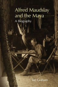Title: Alfred Maudslay and the Maya: A Biography, Author: Ian Graham