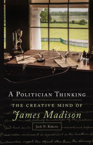 Title: A Politician Thinking: The Creative Mind of James Madison, Author: Jack Rakove