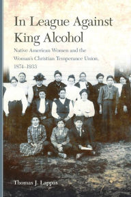 Title: In League Against King Alcohol: Native American Women and the Woman's Christian Temperance Union, 1874-1933, Author: Thomas J. Lappas