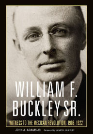 Title: William F. Buckley Sr.: Witness to the Mexican Revolution, 1908-1922, Author: John A. Adams Jr.